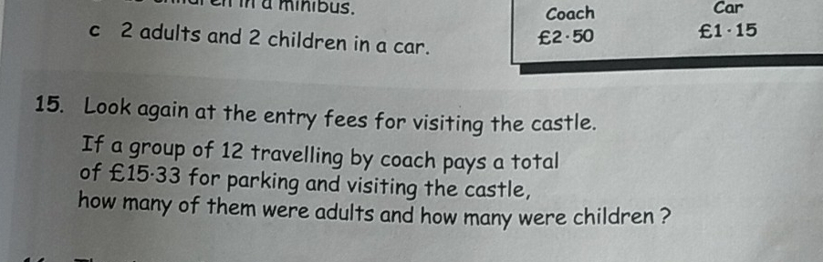 a minibus. Coach Car 
c 2 adults and 2 children in a car.
£2·50 £1·15
15. Look again at the entry fees for visiting the castle. 
If a group of 12 travelling by coach pays a total 
of £15·33 for parking and visiting the castle, 
how many of them were adults and how many were children ?