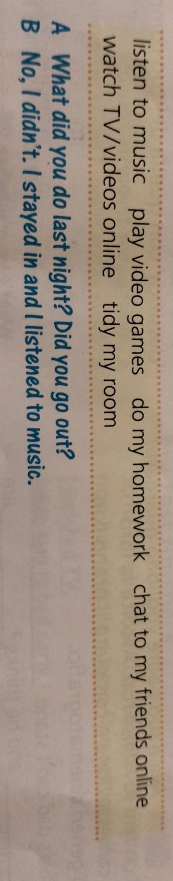 listen to music play video games do my homework chat to my friends online
watch TV/videos online tidy my room
A What did you do last night? Did you go out?
B No, I didn't. I stayed in and I listened to music.