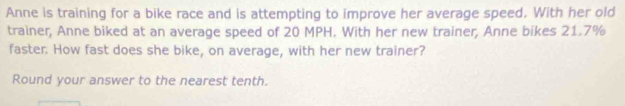 Anne is training for a bike race and is attempting to improve her average speed. With her old 
trainer, Anne biked at an average speed of 20 MPH. With her new trainer, Anne bikes 21.7%
faster. How fast does she bike, on average, with her new trainer? 
Round your answer to the nearest tenth.