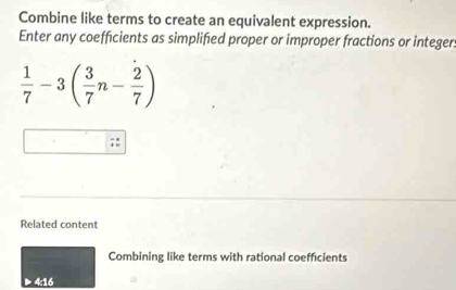 Combine like terms to create an equivalent expression. 
Enter any coefficients as simplified proper or improper fractions or integer.
 1/7 -3( 3/7 n- 2/7 )
Related content 
Combining like terms with rational coefficients 
▶ 4:16