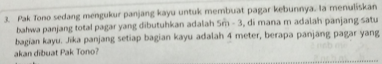 Pak Tono sedang mengukur panjang kayu untuk membuat pagar kebunnya. la menuliskan 
bahwa panjang total pagar yang dibutuhkan adalah 5m - 3, di mana m adalah panjang satu 
bagian kayu. Jika panjang setiap bagian kayu adalah 4 meter, berapa panjang pagar yang 
akan dibuat Pak Tono?