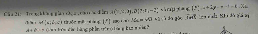 Trong không gian Oxyz , cho các điểm A(2;2;0), B(2;0;-2) và mặt phẳng (P) x+2y-z-1=0. Xét 
điểm M(a;b;c) thuộc mặt phẳng (P) sao cho MA=MB và số đo góc widehat AMB lớn nhất. Khi đó giá trị
A+b+c (làm tròn đến hàng phần trăm) bằng bao nhiêu?