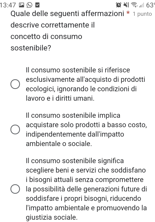 13:47 63
Quale delle seguenti affermazioni * 1 punto
descrive correttamente il
concetto di consumo
sostenibile?
Il consumo sostenibile si riferisce
esclusivamente all'acquisto di prodotti
ecologici, ignorando le condizioni di
lavoro e i diritti umani.
Il consumo sostenibile implica
acquistare solo prodotti a basso costo,
indipendentemente dall'impatto
ambientale o sociale.
Il consumo sostenibile significa
scegliere beni e servizi che soddisfano
i bisogni attuali senza compromettere
la possibilità delle generazioni future di
soddisfare i propri bisogni, riducendo
l'impatto ambientale e promuovendo la
giustizia sociale.