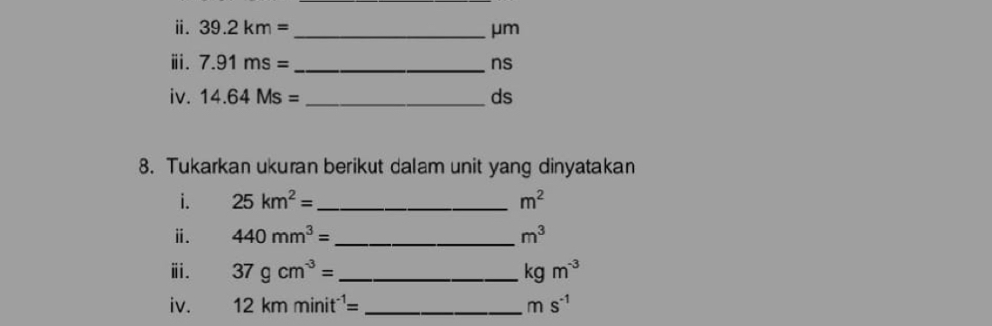 ⅱ. 39.2km= _  μm
ⅲ. 7.91ms= _  ns
iv. 14.64Ms= _  ds
8. Tukarkan ukuran berikut dalam unit yang dinyatakan 
i. 25km^2= _  m^2
ⅱ. 440mm^3= m^3
ⅲ. 37gcm^(-3)= _ kgm^(-3)
iv. 12kmminit^(-1)= _ ms^(-1)