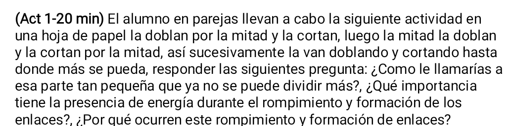 (Act 1-20 min) El alumno en parejas Ilevan a cabo la siguiente actividad en 
una hoja de papel la doblan por la mitad y la cortan, luego la mitad la doblan 
y la cortan por la mitad, así sucesivamente la van doblando y cortando hasta 
donde más se pueda, responder las siguientes pregunta: ¿Como le llamarías a 
esa parte tan pequeña que ya no se puede dividir más?, ¿Qué importancia 
tiene la presencia de energía durante el rompimiento y formación de los 
enlaces?, ¿Por qué ocurren este rompimiento y formación de enlaces?