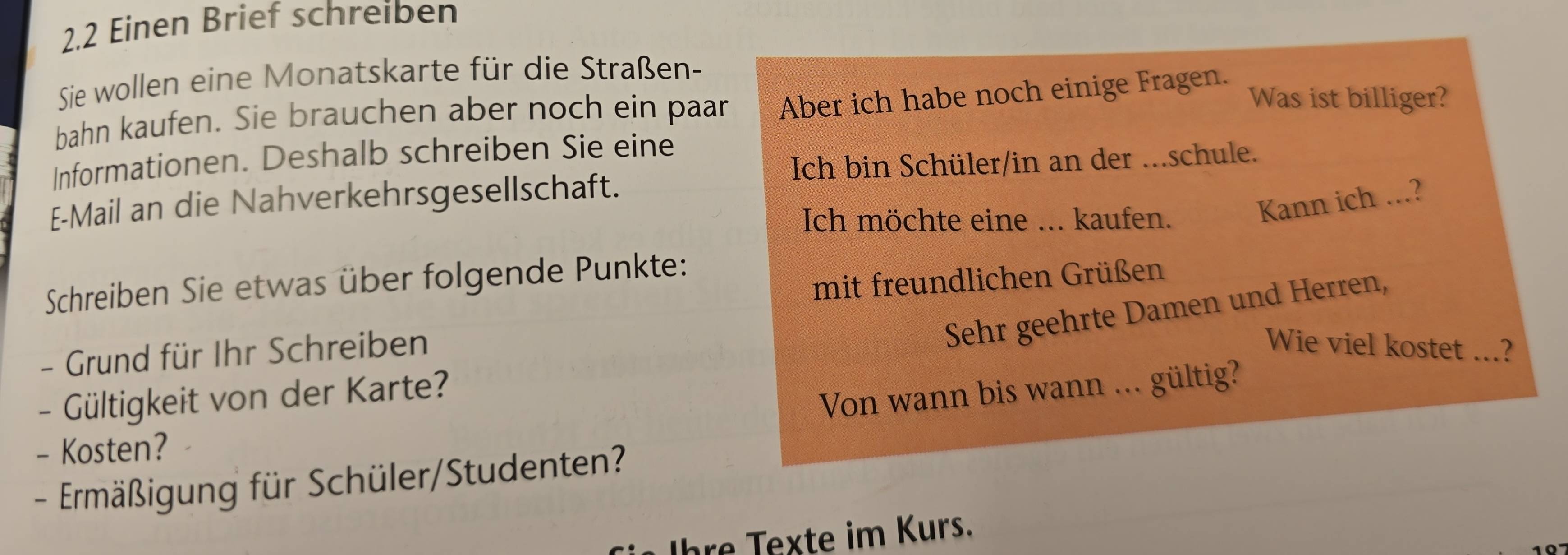 2.2 Einen Brief schreiben 
Sie wollen eine Monatskarte für die Straßen- 
bahn kaufen. Sie brauchen aber noch ein paar Aber ich habe noch einige Fragen. Was ist billiger? 
Informationen. Deshalb schreiben Sie eine 
Ich bin Schüler/in an der ...schule. 
E-Mail an die Nahverkehrsgesellschaft. 
Ich möchte eine ... kaufen. 
Kann ich ...? 
mit freundlichen Grüßen 
Schreiben Sie etwas über folgende Punkte: 
- Grund für Ihr Schreiben 
Sehr geehrte Damen und Herren, 
Wie viel kostet ...? 
- Gültigkeit von der Karte? 
Von wann bis wann ... gültig? 
- Kosten? 
- Ermäßigung für Schüler/Studenten? 
hre exte im Kurs.