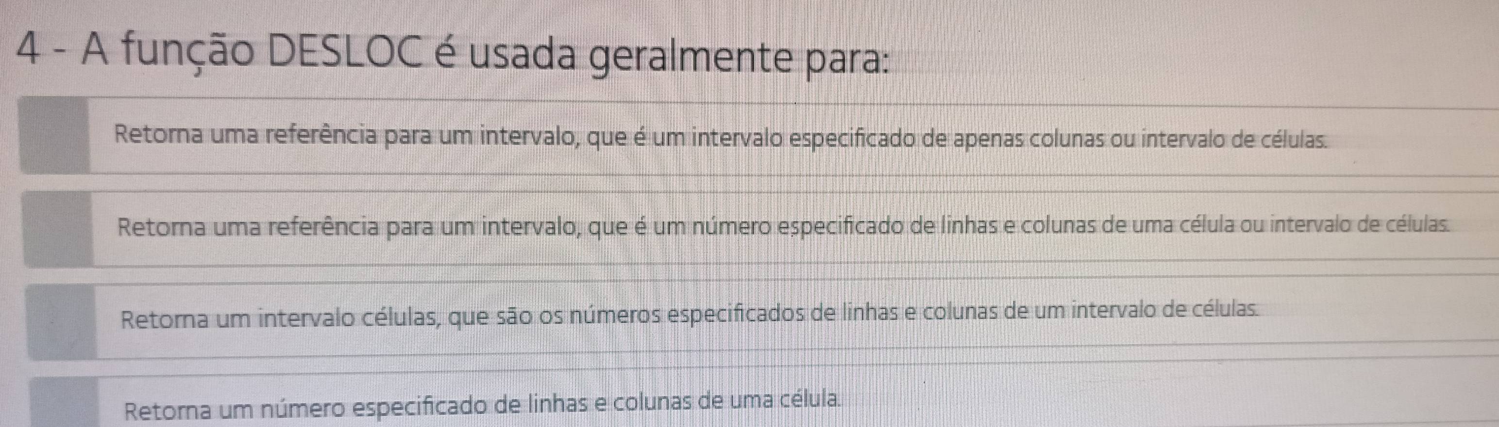 A função DESLOC é usada geralmente para:
Retorna uma referência para um intervalo, que é um intervalo especificado de apenas colunas ou intervalo de células.
Retorna uma referência para um intervalo, que é um número especificado de linhas e colunas de uma célula ou intervalo de células.
Retorna um intervalo células, que são os números especificados de linhas e colunas de um intervalo de células.
Retorna um número especificado de linhas e colunas de uma célula.