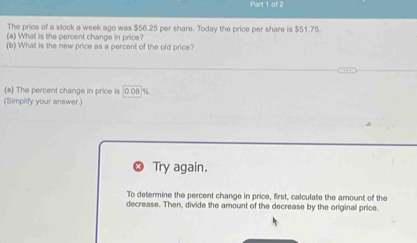 The price of a stock a week ago was $56.25 per share. Today the price per share is $51.75. 
(a) What is the percent change in price? 
(b) What is the new price as a percent of the old price? 
(a) The percent change in price is | 0.08|%. 
(Simplify your answer.) 
Try again. 
To determine the percent change in price, first, calculate the amount of the 
decrease. Then, divide the amount of the decrease by the original price.