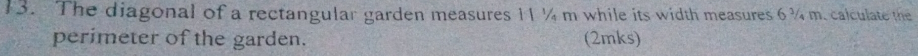 The diagonal of a rectangular garden measures 11 ¼ m while its width measures 6¾ m. calculate the 
perimeter of the garden. (2mks)