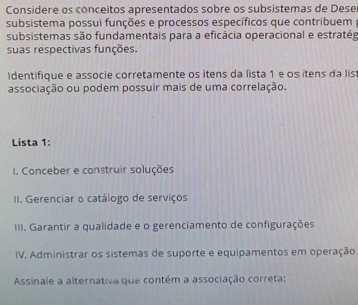 Considere os conceitos apresentados sobre os subsistemas de Deser
subsistema possui funções e processos específicos que contribuem p
subsistemas são fundamentais para a eficácia operacional e estratég
suas respectivas funções.
Identifique e associe corretamente os itens da lista 1 e ositens da lis
associação ou podem possuir mais de uma correlação.
Lista 1:
I. Conceber e construir soluções
II. Gerenciar o catálogo de serviços
III. Garantir a qualidade e o gerenciamento de configurações
IV. Administrar os sistemas de suporte e equipamentos em operação
Assinale a alternativa que contém a associação correta: