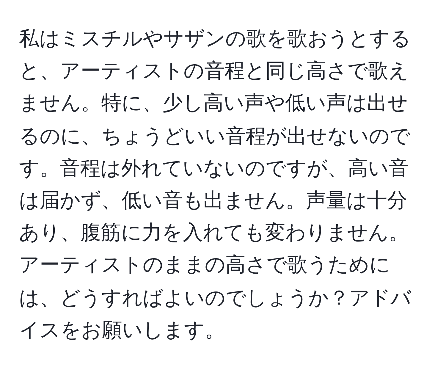 私はミスチルやサザンの歌を歌おうとすると、アーティストの音程と同じ高さで歌えません。特に、少し高い声や低い声は出せるのに、ちょうどいい音程が出せないのです。音程は外れていないのですが、高い音は届かず、低い音も出ません。声量は十分あり、腹筋に力を入れても変わりません。アーティストのままの高さで歌うためには、どうすればよいのでしょうか？アドバイスをお願いします。