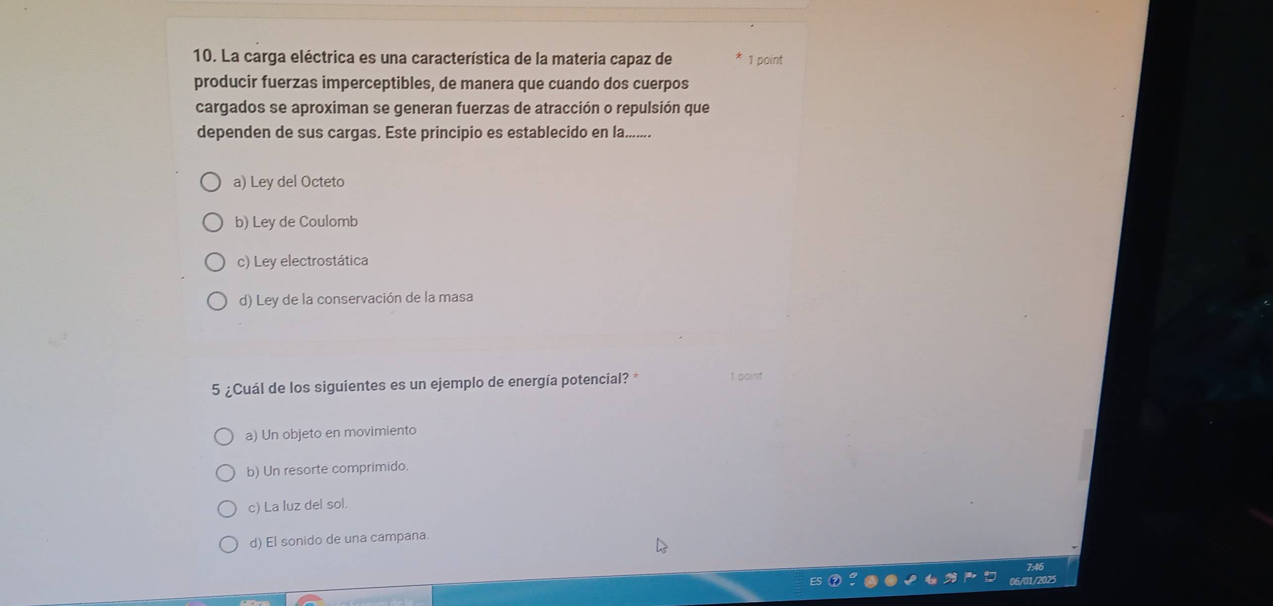 La carga eléctrica es una característica de la materia capaz de 1 point
producir fuerzas imperceptibles, de manera que cuando dos cuerpos
cargados se aproximan se generan fuerzas de atracción o repulsión que
dependen de sus cargas. Este principio es establecido en la........
a) Ley del Octeto
b) Ley de Coulomb
c) Ley electrostática
d) Ley de la conservación de la masa
5 ¿Cuál de los siguientes es un ejemplo de energía potencial? *
1 point
a) Un objeto en movimiento
b) Un resorte comprimido
c) La luz del sol.
d) El sonido de una campana.