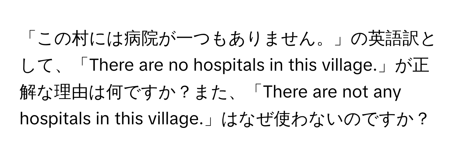 「この村には病院が一つもありません。」の英語訳として、「There are no hospitals in this village.」が正解な理由は何ですか？また、「There are not any hospitals in this village.」はなぜ使わないのですか？