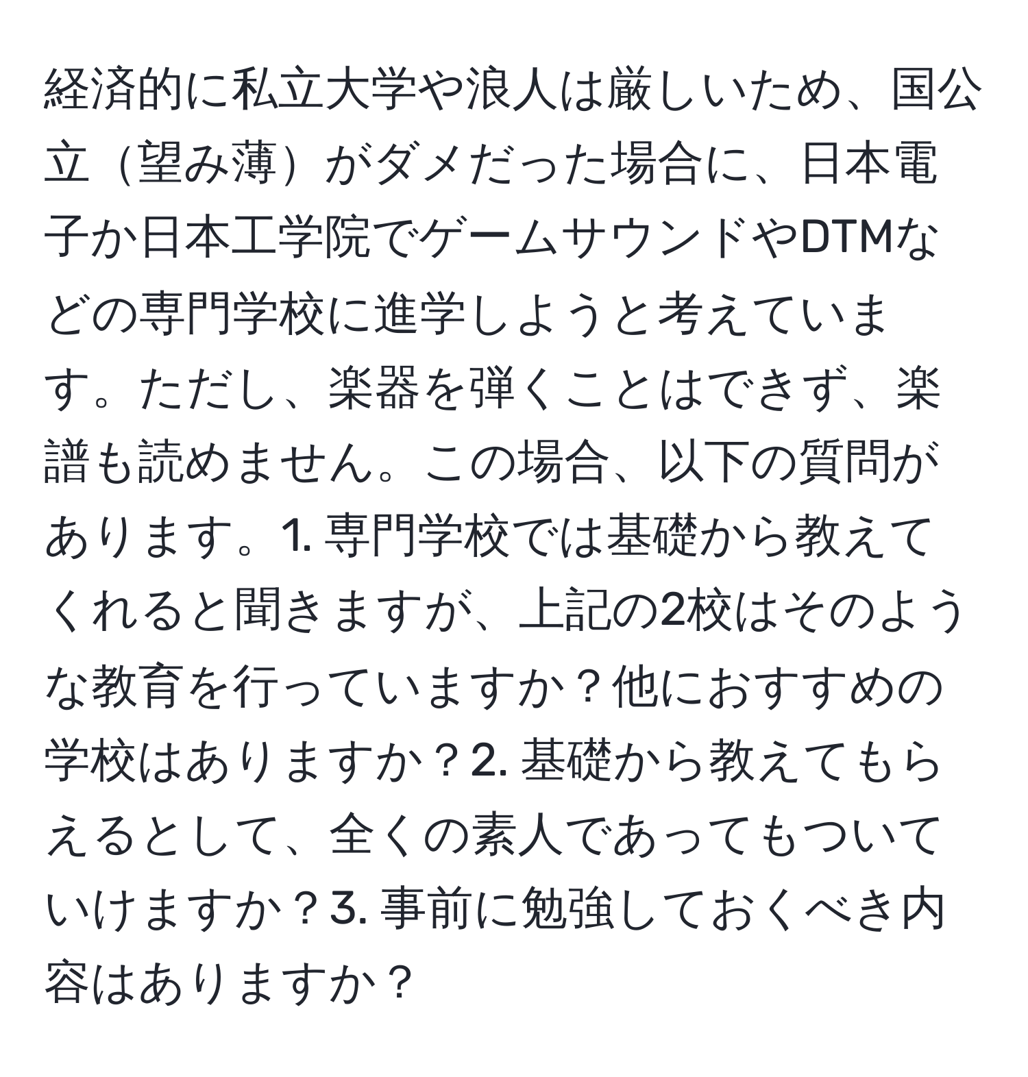 経済的に私立大学や浪人は厳しいため、国公立望み薄がダメだった場合に、日本電子か日本工学院でゲームサウンドやDTMなどの専門学校に進学しようと考えています。ただし、楽器を弾くことはできず、楽譜も読めません。この場合、以下の質問があります。1. 専門学校では基礎から教えてくれると聞きますが、上記の2校はそのような教育を行っていますか？他におすすめの学校はありますか？2. 基礎から教えてもらえるとして、全くの素人であってもついていけますか？3. 事前に勉強しておくべき内容はありますか？