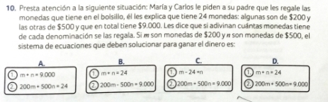 Presta atención a la siguiente situación: María y Carlos le piden a su padre que les regale las
monedas que tiene en el bolsillo, él les explica que tiene 24 monedas: algunas son de $200 y
las otras de $500 y que en total tiene $9.000. Les dice que si adivinan cuántas monedas tiene
de cada denominación se las regala. Si í son monedas de $200 y « son monedas de $500, el
sistema de ecuaciones que deben solucionar para ganar el dinero es:
A. B. C. D.
a m+n=9.000 a m+n=24 C m-24=n C m+n=24
a 200m+500n=24 a 200m-500n=9.000 a 200m+500n=9,000 ② 200m+500n=9.000