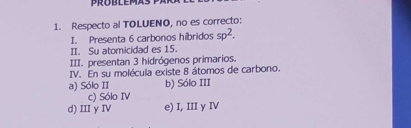 Respecto al TOLUENO, no es correcto:
I. Presenta 6 carbonos híbridos sp^2. 
II. Su atomicidad es 15.
III. presentan 3 hidrógenos primarios.
IV. En su molécula existe 8 átomos de carbono.
a) Sólo II b) Sólo III
c) Sólo IV
d) III y IV e) I, III y IV