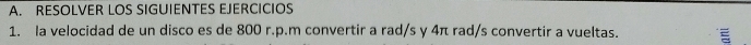 RESOLVER LOS SIGUIENTES EJERCICIOS 
1. la velocidad de un disco es de 800 r.p.m convertir a rad/s y 4π rad/s convertir a vueltas.