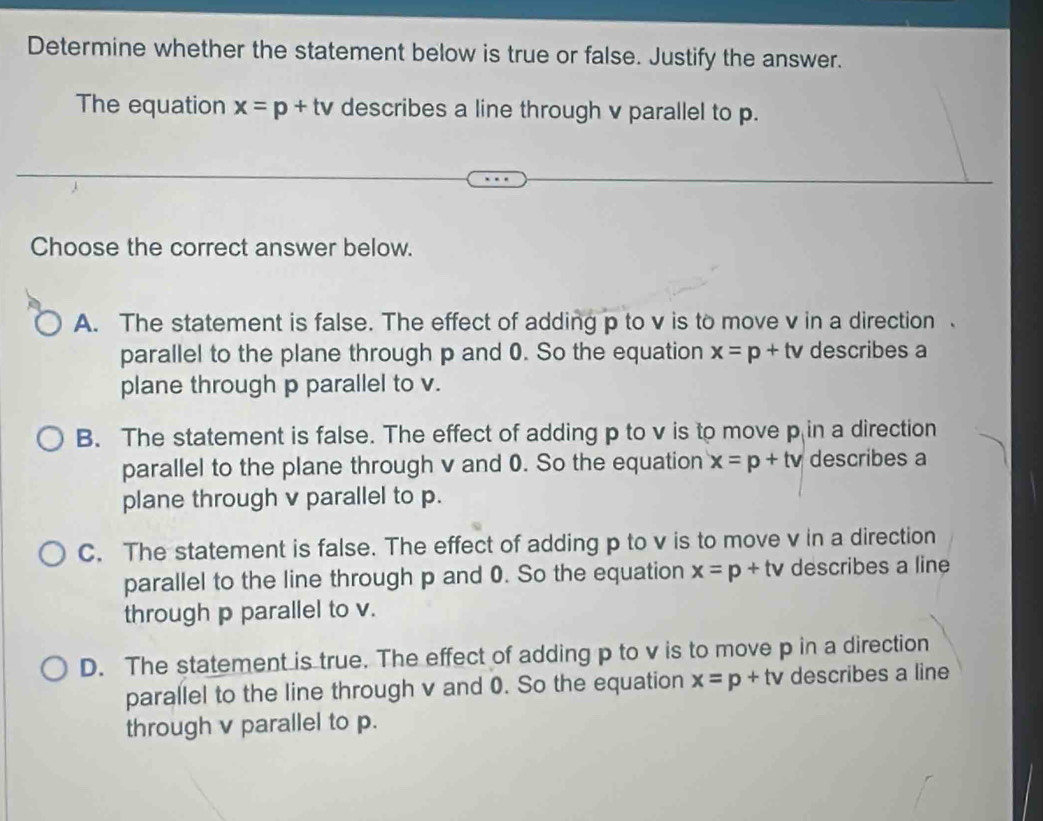 Determine whether the statement below is true or false. Justify the answer.
The equation x=p+tv describes a line through v parallel to p.
Choose the correct answer below.
A. The statement is false. The effect of adding p to v is to move v in a direction 、
parallel to the plane through p and 0. So the equation x=p+tv describes a
plane through p parallel to v.
B. The statement is false. The effect of adding p to v is to move p in a direction
parallel to the plane through v and 0. So the equation x=p+tv describes a
plane through v parallel to p.
C. The statement is false. The effect of adding p to v is to move v in a direction
parallel to the line through p and 0. So the equation x=p+tv describes a line
through p parallel to v.
D. The statement is true. The effect of adding p to v is to move p in a direction
parallel to the line through v and 0. So the equation x=p+tv describes a line
through v parallel to p.