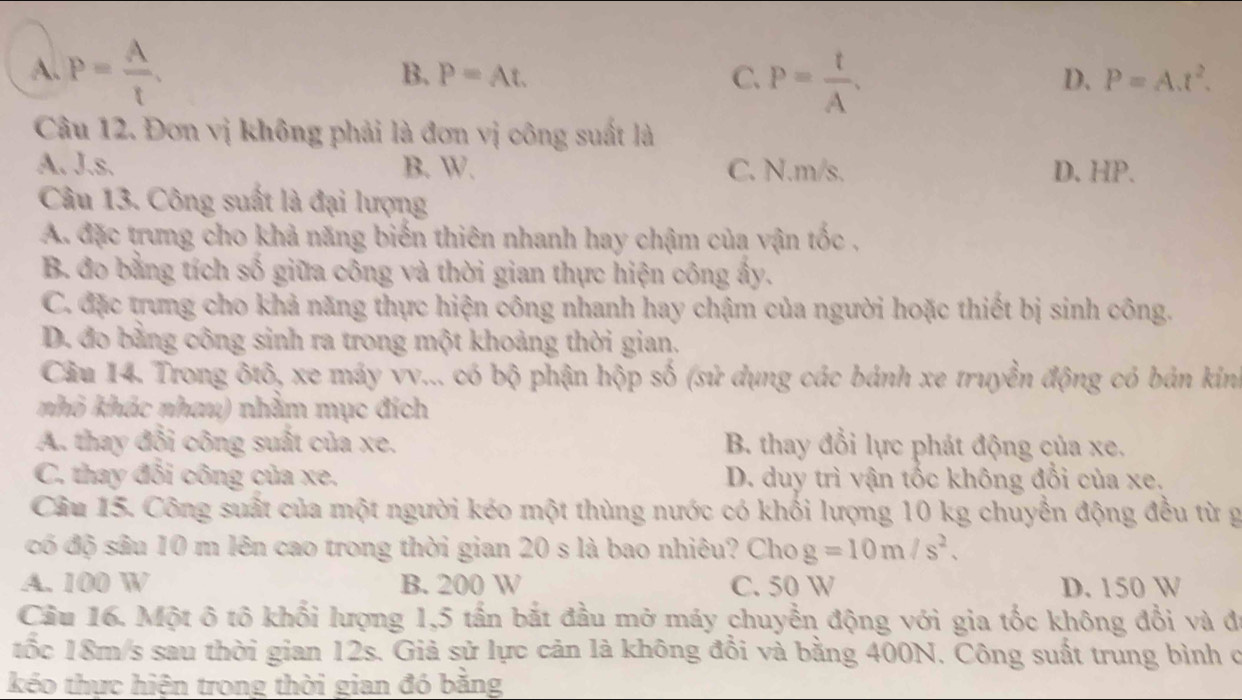 A. P= A/t .
B. P=At. C. P= t/A .
D. P=A.t^2.
Câu 12. Đơn vị không phải là đơn vị công suất là
A. J.s. B. W. C. N.m/s. D. HP.
Câu 13. Công suất là đại lượng
A. đặc trưng cho khả năng biến thiên nhanh hay chậm của vận tốc ,
B. đo bằng tích số giữa công và thời gian thực hiện công ấy.
C. đặc trưng cho khả năng thực hiện công nhanh hay chậm của người hoặc thiết bị sinh công.
D. đo bằng công sinh ra trong một khoảng thời gian.
Câu 14. Trong ôtô, xe máy vv... có bộ phận hộp số (sử dụng các bánh xe truyền động có bản kin
nhỏ khác nhau) nhằm mục đích
A. thay đổi công suất của xe. B. thay đổi lực phát động của xe.
C. thay đổi công của xe. D. duy trì vận tốc không đổi của xe.
Câu 15. Công suất của một người kéo một thùng nước có khối lượng 10 kg chuyển động đều từ g
đó độ sâu 10 m lên cao trong thời gian 20 s là bao nhiêu? Cho g=10m/s^2.
A. 100 W B. 200 W C. 50 W D. 150 W
Cầu 16. Một ô tô khối lượng 1,5 tấn bắt đầu mở máy chuyển động với gia tốc không đổi và đã
tốc 18m/s sau thời gian 12s. Giả sử lực cản là không đồi và bằng 400N. Công suất trung bình ở
kéo thực hiện trong thời gian đó bằng