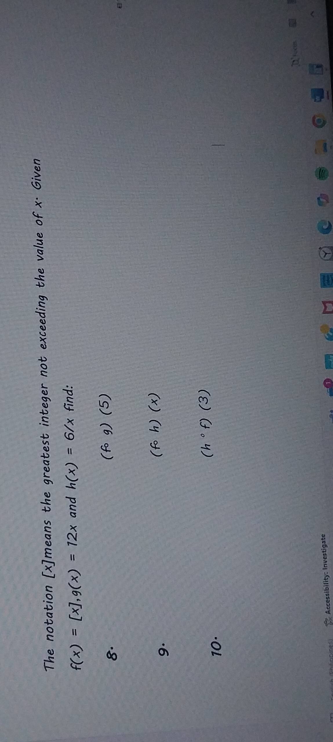 The notation [ x ]means the greatest integer not exceeding the value of x. Given
f(x)=[x], g(x)=12x and h(x)=6/x find: 
8.
(fcirc g)(5)
9.
(fcirc h)(x)
(h°f)(3)
10·
D fócus 
Accessibility: Investigate