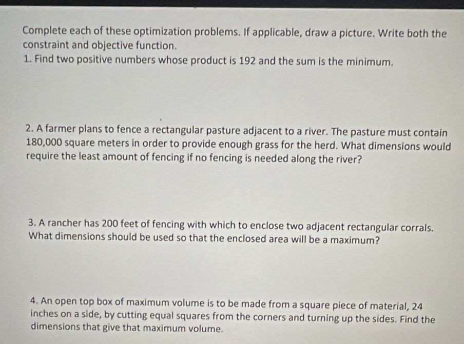 Complete each of these optimization problems. If applicable, draw a picture. Write both the 
constraint and objective function. 
1. Find two positive numbers whose product is 192 and the sum is the minimum. 
2. A farmer plans to fence a rectangular pasture adjacent to a river. The pasture must contain
180,000 square meters in order to provide enough grass for the herd. What dimensions would 
require the least amount of fencing if no fencing is needed along the river? 
3. A rancher has 200 feet of fencing with which to enclose two adjacent rectangular corrals. 
What dimensions should be used so that the enclosed area will be a maximum? 
4. An open top box of maximum volume is to be made from a square piece of material, 24
inches on a side, by cutting equal squares from the corners and turning up the sides. Find the 
dimensions that give that maximum volume.