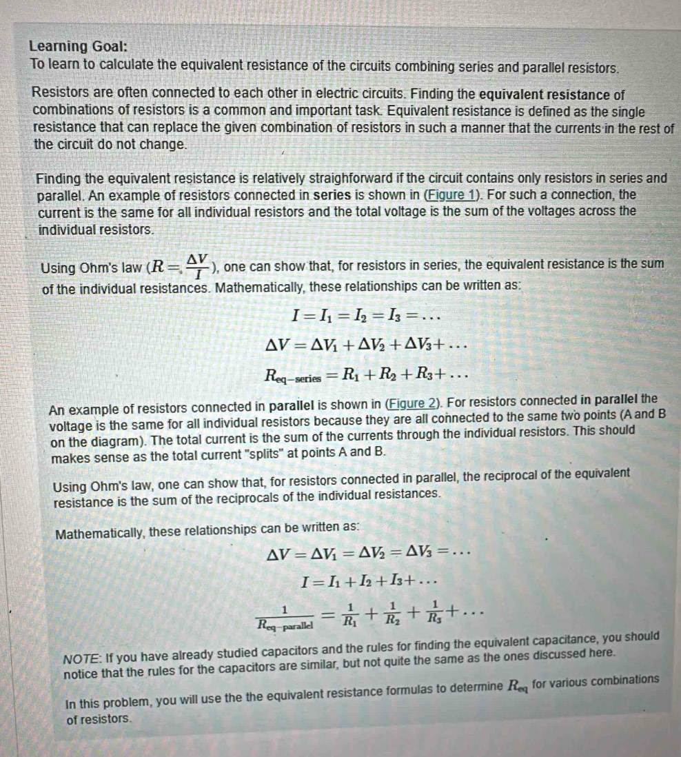 Learning Goal:
To learn to calculate the equivalent resistance of the circuits combining series and parallel resistors.
Resistors are often connected to each other in electric circuits. Finding the equivalent resistance of
combinations of resistors is a common and important task. Equivalent resistance is defined as the single
resistance that can replace the given combination of resistors in such a manner that the currents in the rest of
the circuit do not change.
Finding the equivalent resistance is relatively straighforward if the circuit contains only resistors in series and
parallel. An example of resistors connected in series is shown in (Figure 1). For such a connection, the
current is the same for all individual resistors and the total voltage is the sum of the voltages across the
individual resistors.
Using Ohm's law (R= △ V/I ) , one can show that, for resistors in series, the equivalent resistance is the sum
of the individual resistances. Mathematically, these relationships can be written as:
I=I_1=I_2=I_3=...
△ V=△ V_1+△ V_2+△ V_3+...
R_eq-series=R_1+R_2+R_3+...
An example of resistors connected in parallel is shown in (Figure 2). For resistors connected in parallel the
voltage is the same for all individual resistors because they are all connected to the same two points (A and B
on the diagram). The total current is the sum of the currents through the individual resistors. This should
makes sense as the total current "splits" at points A and B.
Using Ohm's law, one can show that, for resistors connected in parallel, the reciprocal of the equivalent
resistance is the sum of the reciprocals of the individual resistances.
Mathematically, these relationships can be written as:
△ V=△ V_1=△ V_2=△ V_3=...
I=I_1+I_2+I_3+...
frac 1R_eq-parallel=frac 1R_1+frac 1R_2+frac 1R_3+...
NOTE: If you have already studied capacitors and the rules for finding the equivalent capacitance, you should
notice that the rules for the capacitors are similar, but not quite the same as the ones discussed here.
In this problem, you will use the the equivalent resistance formulas to determine R_eq for various combinations
of resistors.