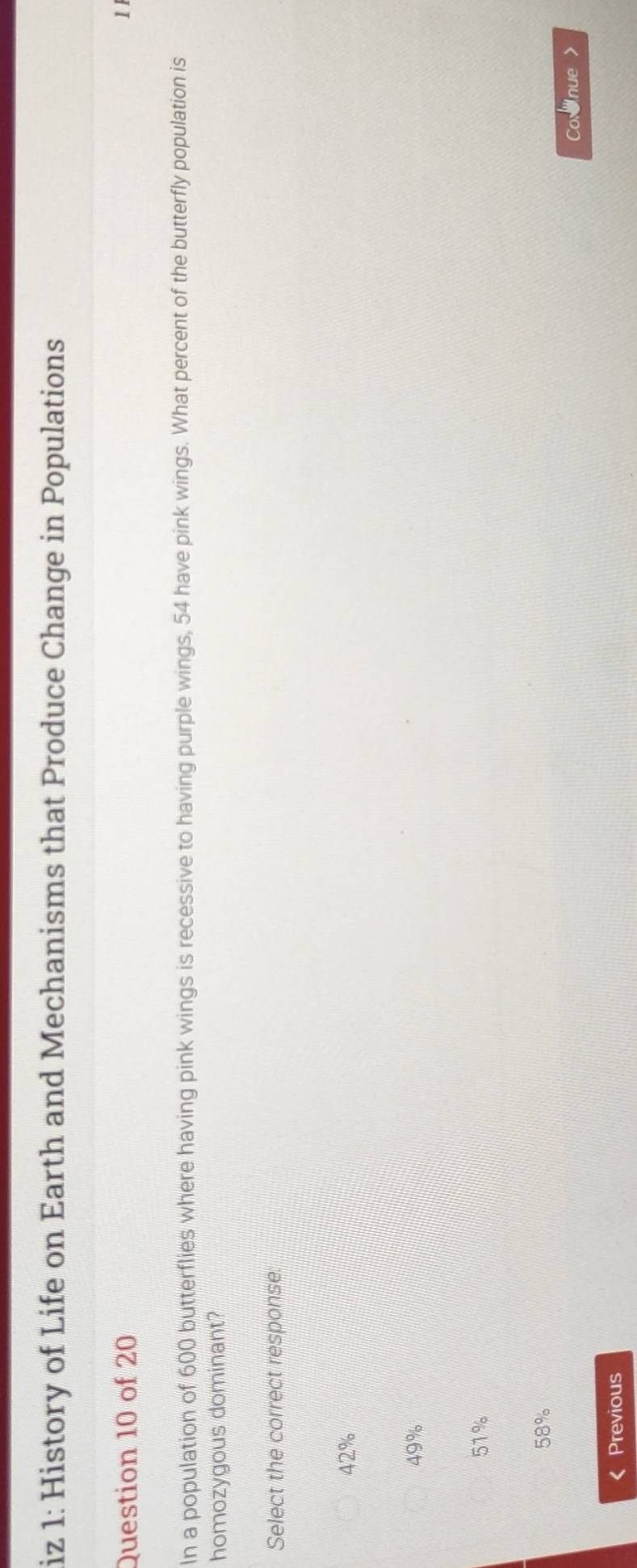 iz 1: History of Life on Earth and Mechanisms that Produce Change in Populations
Question 10 of 20 1 
In a population of 600 butterflies where having pink wings is recessive to having purple wings, 54 have pink wings. What percent of the butterfly population is
homozygous dominant?
Select the correct response:
42%
49%
51%
58%
《 Previous Cornue >