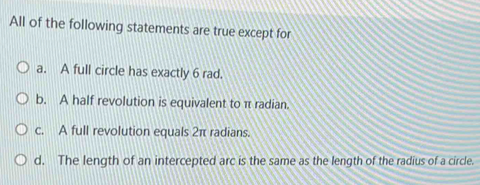 All of the following statements are true except for
a. A full circle has exactly 6 rad.
b. A half revolution is equivalent to π radian.
c. A full revolution equals 2π radians.
d. The length of an intercepted arc is the same as the length of the radius of a circle.