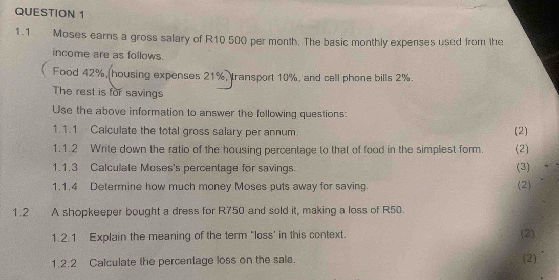 1.1 Moses earns a gross salary of R10 500 per month. The basic monthly expenses used from the 
income are as follows. 
Food 42%, housing expenses 21%, transport 10%, and cell phone bills 2%. 
The rest is for savings 
Use the above information to answer the following questions: 
1.1.1 Calculate the total gross salary per annum. (2) 
1.1.2 Write down the ratio of the housing percentage to that of food in the simplest form. (2) 
1.1.3 Calculate Moses's percentage for savings. (3) 
1.1.4 Determine how much money Moses puts away for saving. (2) 
1.2 ` A shopkeeper bought a dress for R750 and sold it, making a loss of R50. 
1.2.1 Explain the meaning of the term “loss’ in this context. (2) 
1.2.2 Calculate the percentage loss on the sale. (2)