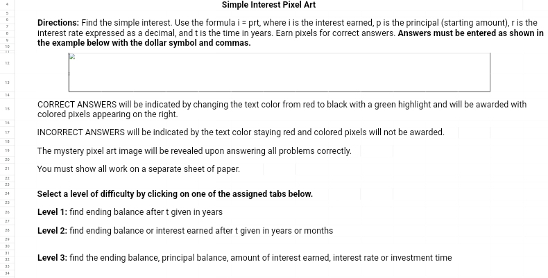 Simple Interest Pixel Art 
Directions: Find the simple interest. Use the formula i = prt, where i is the interest earned, p is the principal (starting amount), r is the 
interest rate expressed as a decimal, and t is the time in years. Earn pixels for correct answers. Answers must be entered as shown in 
the example below with the dollar symbol and commas.
12
13
14
15 CORRECT ANSWERS will be indicated by changing the text color from red to black with a green highlight and will be awarded with 
colored pixels appearing on the right. 
17 INCORRECT ANSWERS will be indicated by the text color staying red and colored pixels will not be awarded. 
18 
1 The mystery pixel art image will be revealed upon answering all problems correctly. 
2D 
21 You must show all work on a separate sheet of paper. 
22 
23 
24 Select a level of difficulty by clicking on one of the assigned tabs below. 
25 
28 Level 1: find ending balance after t given in years
Level 2: find ending balance or interest earned after t given in years or months
21
3D
31
32 Level 3: find the ending balance, principal balance, amount of interest earned, interest rate or investment time 
33 
34