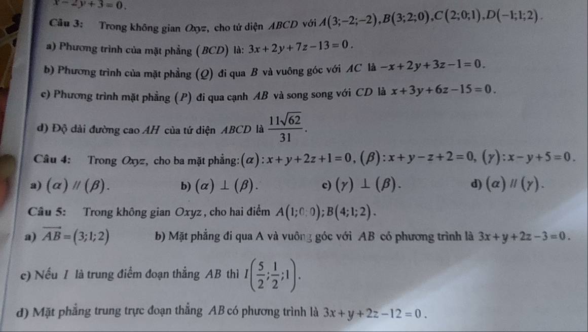 x-2y+3=0. 
Câu 3: Trong không gian Oxyz, cho tứ diện ABCD với A(3;-2;-2), B(3;2;0), C(2;0;1), D(-1;1;2). 
a) Phương trình của mặt phẳng (BCD) là: 3x+2y+7z-13=0. 
b) Phương trình của mặt phẳng (Q) đi qua B và vuông góc với AC là -x+2y+3z-1=0. 
c) Phương trình mặt phẳng (P) đi qua cạnh AB và song song với CD là x+3y+6z-15=0. 
d) Độ dài đường cao AH của tứ diện ABCD là  11sqrt(62)/31 . 
Câu 4: Trong Oxyz, cho ba mặt phẳng:(α): x+y+2z+1=0,(beta ):x+y-z+2=0, (gamma ):x-y+5=0.
a) (alpha )parallel (beta ). b) (alpha )⊥ (beta ). c) (gamma )⊥ (beta ). d) (alpha )parallel (gamma ). 
Câu 5: Trong không gian Oxyz , cho hai điểm A(1;0;0); B(4;1;2).
a) vector AB=(3;1;2) b) Mặt phẳng đi qua A và vuông góc với AB có phương trình là 3x+y+2z-3=0. 
e) Nếu 1 là trung điểm đoạn thẳng AB thì I( 5/2 ; 1/2 ;1).
d) Mặt phẳng trung trực đoạn thẳng AB có phương trình là 3x+y+2z-12=0.