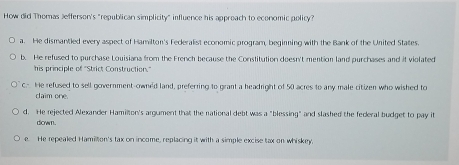 How did Thomas Jefferson's "republican simplicity" influence his approach to economic policy?
a. He dismantled every aspect of Hamilton's Federalist economic program, begiring with the Bank of the United States.
b. He refused to purchase Louisiana from the French because the Constitution doesn't mention land purchases and it violated
his principle of 'Strict Construction.'
c.- He refused to sell government-own'd land, preferring to grant a headright of 50 acres to any male citizen who wished to
daim one.
d. He rejected Alexander Hamilton's argument that the national debt was a "blessing" and slashed the federal budget to pay it
down.
e. He repealed Hamillion's tax on income, replacing it with a simple excise tax on whiskey