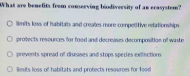 WWhat are benefits from conserving biodiversity of an ecosystem?
limits loss of habitats and creates more competitive relationships
protects resources for food and decreases decomposition of waste
prevents spread of diseases and stops species extinctions
limits loss of habitats and protects resources for food