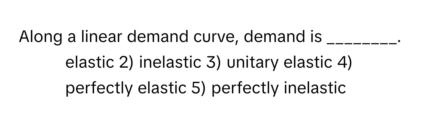 Along a linear demand curve, demand is ________.

1) elastic 2) inelastic 3) unitary elastic 4) perfectly elastic 5) perfectly inelastic