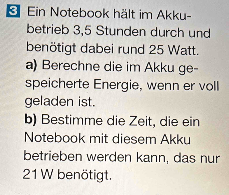 Ein Notebook hält im Akku- 
betrieb 3, 5 Stunden durch und 
benötigt dabei rund 25 Watt. 
a) Berechne die im Akku ge- 
speicherte Energie, wenn er voll 
geladen ist. 
b) Bestimme die Zeit, die ein 
Notebook mit diesem Akku 
betrieben werden kann, das nur
21 W benötigt.