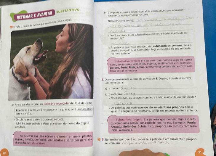 ) Complete a frase a seguir com dois substantivos que nomeiam
REtOMAR e AvaNçar SUBSTANTIVO
elementos representados na cena.
1 1, fale o nome de tudo o que vocé vé na cena a seguir._
Nessa imagem eu vejo:
_
_
- Vocé escreveu ésses substantivos com letra inicial maiúscula ou
minúscula?
_
* As palavras que você escreveu são substantivos comuns. Leia o
quadro a seguir e, se necessário, faça a correção da sua resposta
no item anterior.
Substantivo comum é a palavra que nomeia algo de forma
geral, como seres, alimentos, objetos, sentimentos etc. Exemplos:
pessoa, fruta, Iápis, amor. Substantivos comuns são escritos com
letra inicial minúscula.
2. Observe novamente a cena da atividade 1. Depois, invente e escreva
um nome para:
a) a mulher:
_
b) o cachorro:_
* Você escreveu as palavras com letra inicial maiúscula ou minúscula?
a) Releia um dos verbetes do Dicionário engraçado, de José de Castro._
Brinco: Se é verbo, está no parque e na praça; se é substantivo . As palavras que você escreveu são substantivos próprios. Leia o
está na orelha. quadro a seguir e, se necessário, corrija sua resposta no item anterior.
* Circule na cena o objeto citado no verbete.  Substantivo próprio é a palavía que nomeia algo específi-
Sublinhe nesse verbete a classe gramatical do nome do objeto co, como uma pessoa, uma cidade, um rio etc. Exemplos: Paula.
circulado.  Aracaju, Solimões. Substantivos próprios são escritos com letra
inicial maiúscula.
As palavras que dão nomes a pessoas, animais, plantas,
lugares, objetos, profissões, sentimentos e seres em geral são  3. Na escrita,  por que é útil saber se a palavra é um substantivo próprio
chamadas de substantivos ou comum?
30
31