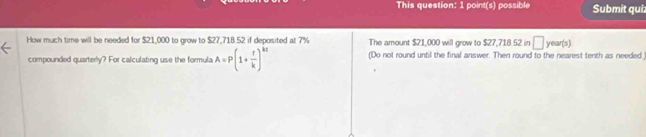 This question: 1 point(s) possible Submit qui 
How much time will be needed for $21,000 to grow to $27,718.52 if deposited at 7% The amount $21,000 will grow to $27,718.52 in □ year(s)
compounded quarterly? For calculating use the formula A=P(1+ r/k )^kt (Do not round until the final answer. Then round to the nearest tenth as needed.)