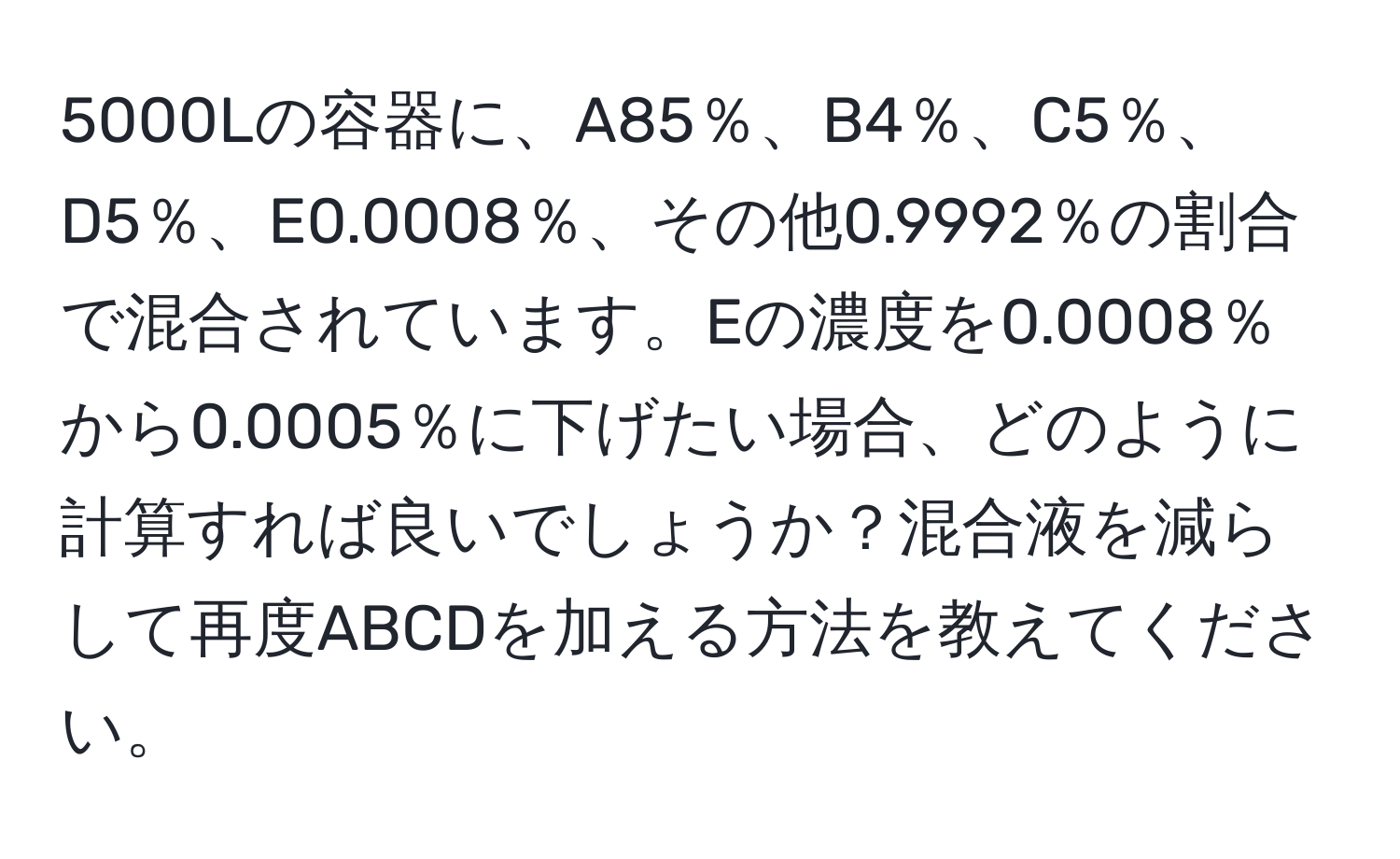 5000Lの容器に、A85％、B4％、C5％、D5％、E0.0008％、その他0.9992％の割合で混合されています。Eの濃度を0.0008％から0.0005％に下げたい場合、どのように計算すれば良いでしょうか？混合液を減らして再度ABCDを加える方法を教えてください。