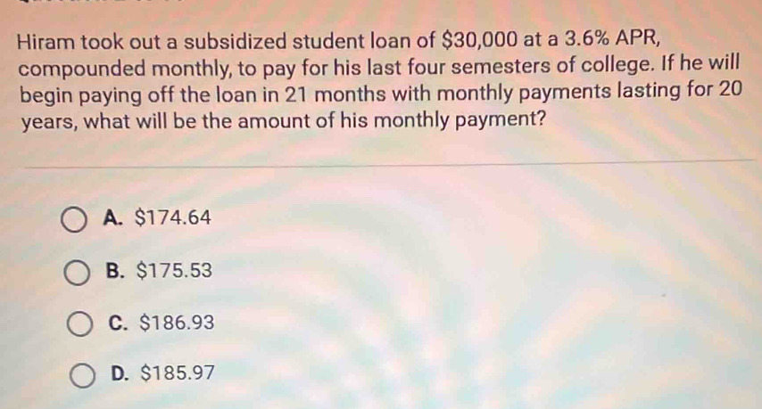 Hiram took out a subsidized student loan of $30,000 at a 3.6% APR,
compounded monthly, to pay for his last four semesters of college. If he will
begin paying off the loan in 21 months with monthly payments lasting for 20
years, what will be the amount of his monthly payment?
A. $174.64
B. $175.53
C. $186.93
D. $185.97