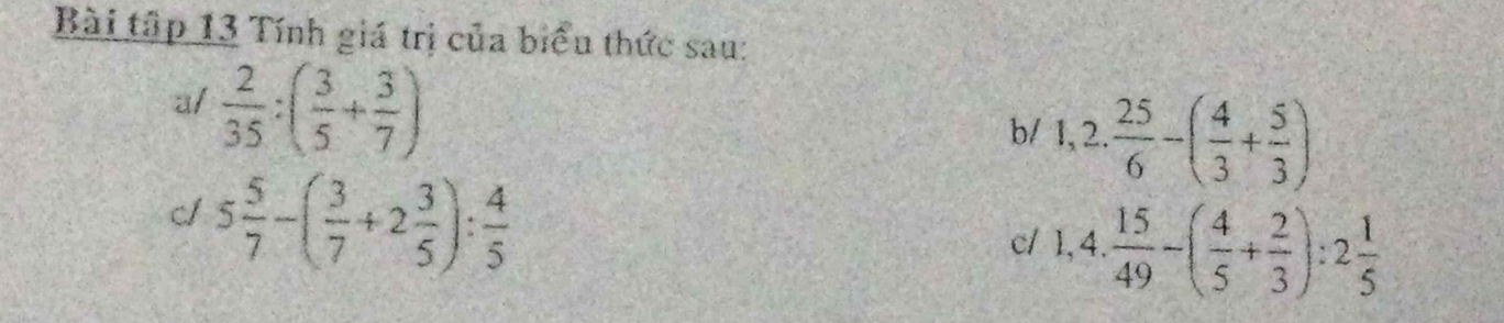 Bài tập 13 Tính giá trị của biểu thức sau: 
a/  2/35 :( 3/5 + 3/7 )
b/ 1,2. 25/6 -( 4/3 + 5/3 )
c1 5 5/7 -( 3/7 +2 3/5 ): 4/5 
c/ 1,4. 15/49 -( 4/5 + 2/3 ):2 1/5 