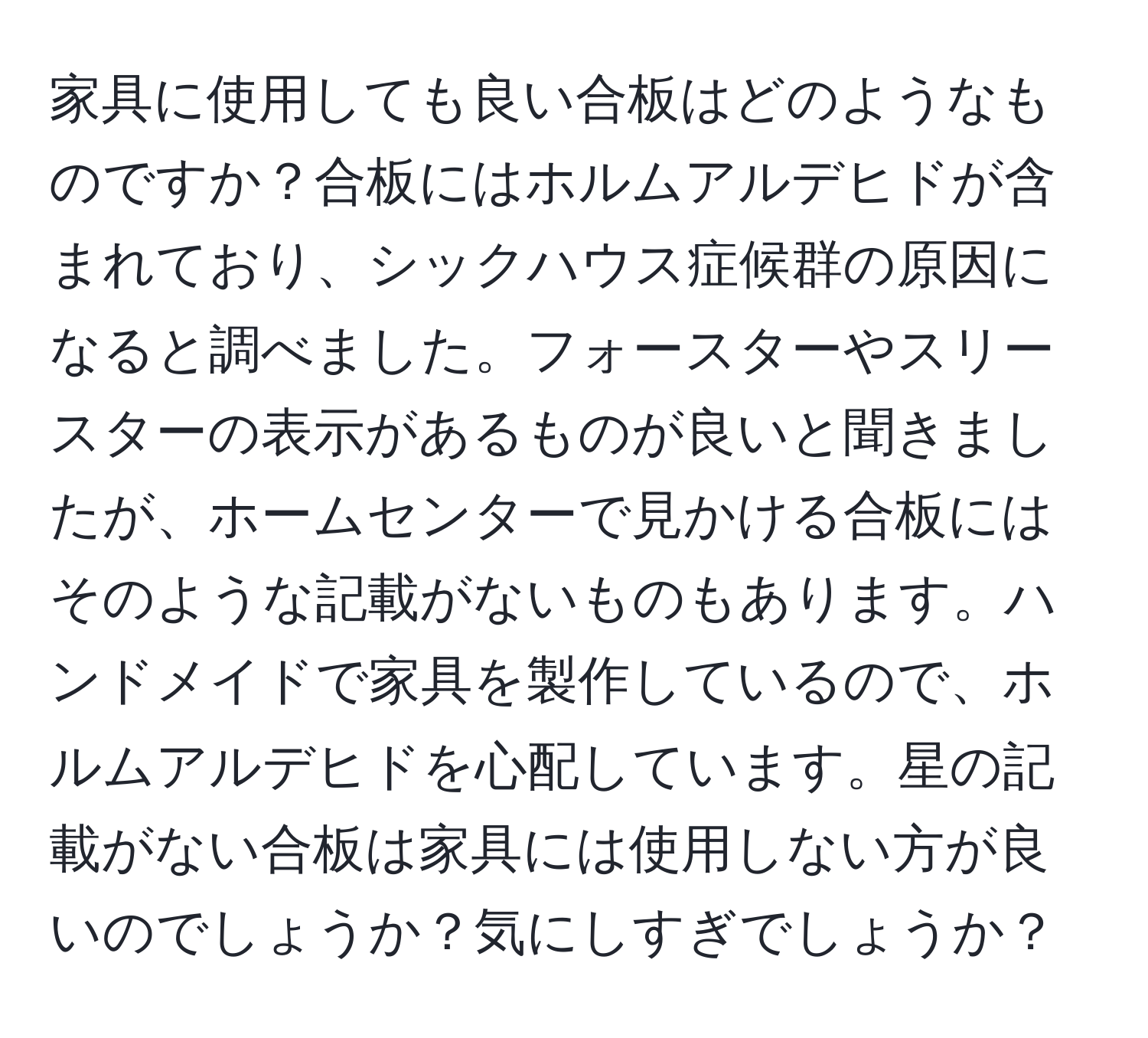 家具に使用しても良い合板はどのようなものですか？合板にはホルムアルデヒドが含まれており、シックハウス症候群の原因になると調べました。フォースターやスリースターの表示があるものが良いと聞きましたが、ホームセンターで見かける合板にはそのような記載がないものもあります。ハンドメイドで家具を製作しているので、ホルムアルデヒドを心配しています。星の記載がない合板は家具には使用しない方が良いのでしょうか？気にしすぎでしょうか？