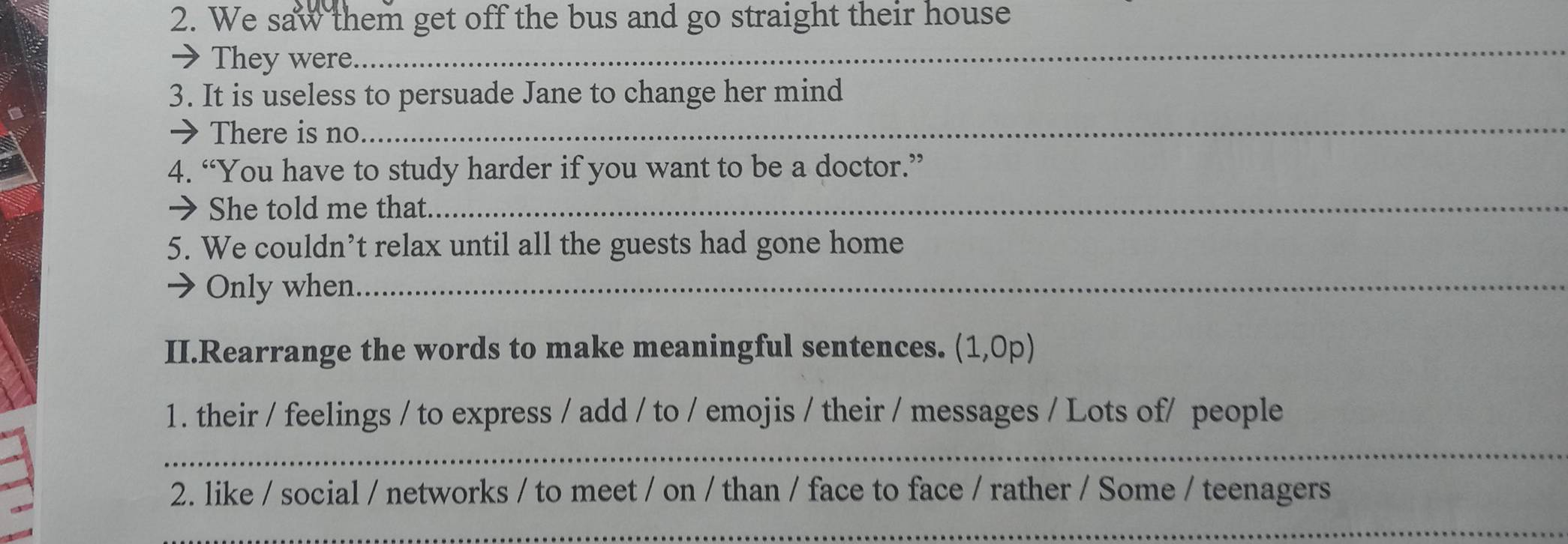 We saw them get off the bus and go straight their house 
→ They were. 
_ 
3. It is useless to persuade Jane to change her mind 
→ There is no 
_ 
4. “You have to study harder if you want to be a doctor.” 
→ She told me that._ 
5. We couldn’t relax until all the guests had gone home 
Only when._ 
II.Rearrange the words to make meaningful sentences. (1,0p) 
1. their / feelings / to express / add / to / emojis / their / messages / Lots of/ people 
_ 
2. like / social / networks / to meet / on / than / face to face / rather / Some / teenagers 
_