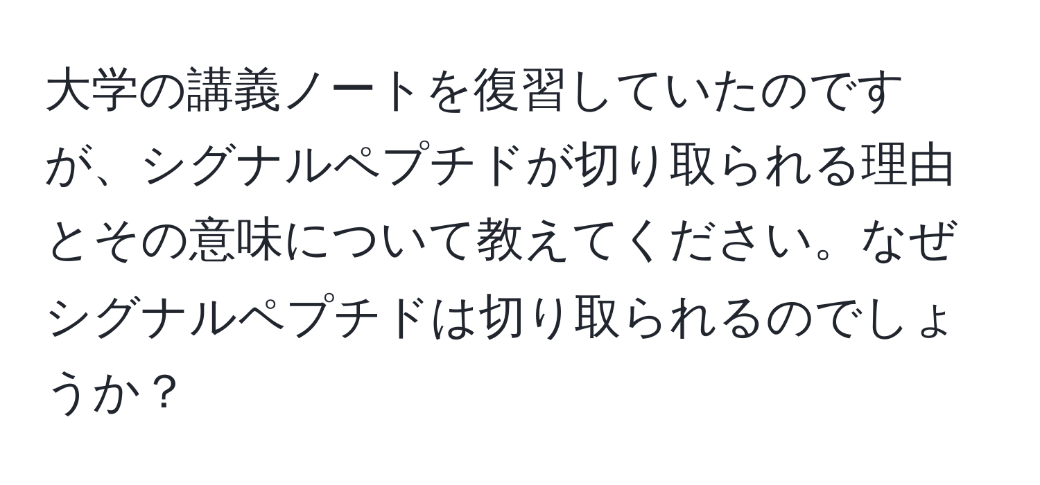 大学の講義ノートを復習していたのですが、シグナルペプチドが切り取られる理由とその意味について教えてください。なぜシグナルペプチドは切り取られるのでしょうか？