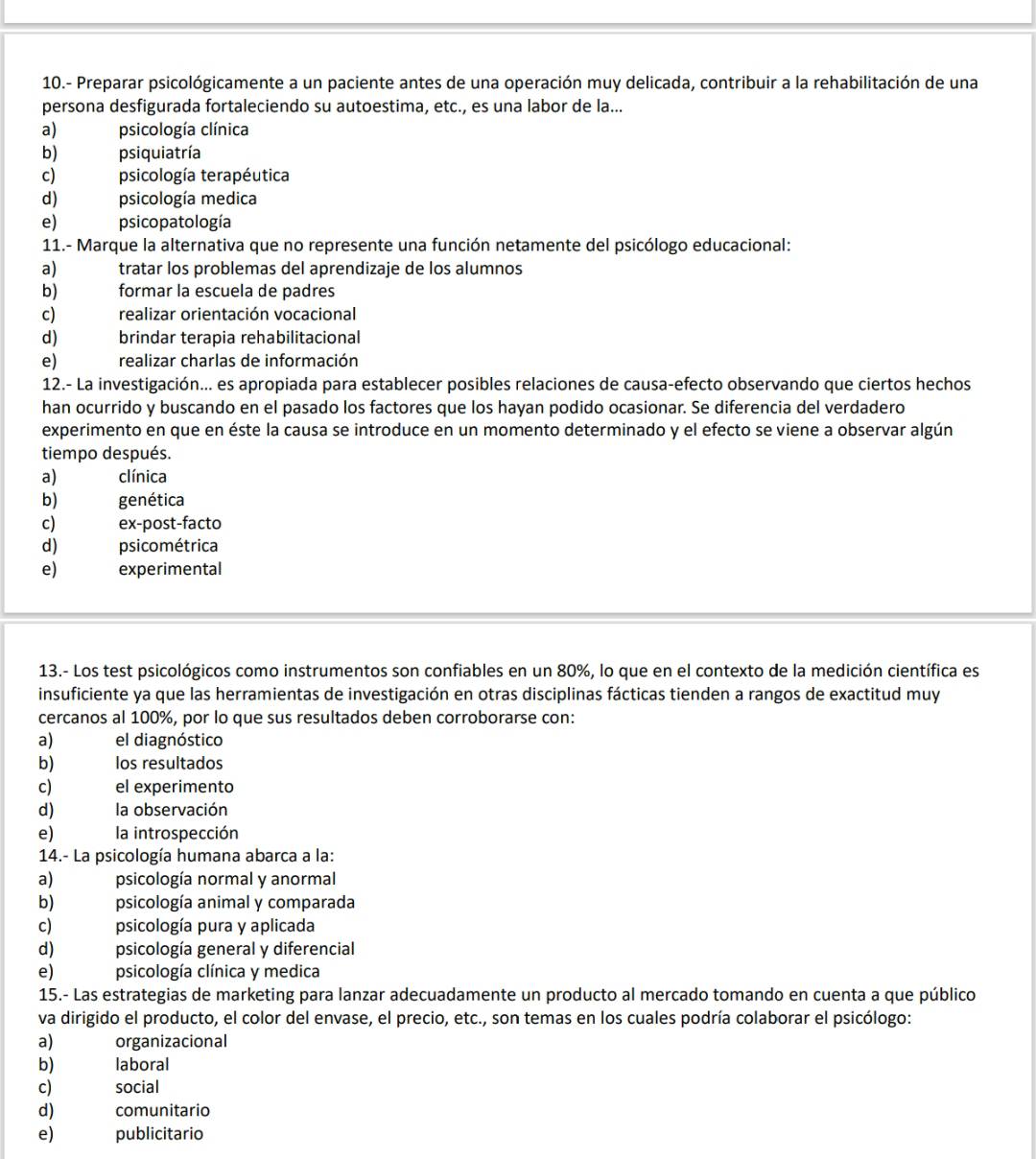 10.- Preparar psicológicamente a un paciente antes de una operación muy delicada, contribuir a la rehabilitación de una
persona desfigurada fortaleciendo su autoestima, etc., es una labor de la...
a) psicología clínica
b) psiquiatría
c) psicología terapéutica
d) psicología medica
e) psicopatología
11.- Marque la alternativa que no represente una función netamente del psicólogo educacional:
a) tratar los problemas del aprendizaje de los alumnos
b) formar la escuela de padres
c) realizar orientación vocacional
d) brindar terapia rehabilitacional
e) realizar charlas de información
12.- La investigación... es apropiada para establecer posibles relaciones de causa-efecto observando que ciertos hechos
han ocurrido y buscando en el pasado los factores que los hayan podido ocasionar. Se diferencia del verdadero
experimento en que en éste la causa se introduce en un momento determinado y el efecto se viene a observar algún
tiempo después.
a) clínica
b) genética
c) ex-post-facto
d) psicométrica
e) experimental
13.- Los test psicológicos como instrumentos son confiables en un 80%, lo que en el contexto de la medición científica es
insuficiente ya que las herramientas de investigación en otras disciplinas fácticas tienden a rangos de exactitud muy
cercanos al 100%, por lo que sus resultados deben corroborarse con:
a) el diagnóstico
b) los resultados
c) el experimento
d) la observación
e) la introspección
14.- La psicología humana abarca a la:
a) psicología normal y anormal
b) psicología animal y comparada
c) psicología pura y aplicada
d) psicología general y diferencial
e) psicología clínica y medica
15.- Las estrategias de marketing para lanzar adecuadamente un producto al mercado tomando en cuenta a que público
va dirigido el producto, el color del envase, el precio, etc., son temas en los cuales podría colaborar el psicólogo:
a) organizacional
b) laboral
c) social
d) comunitario
e) publicitario