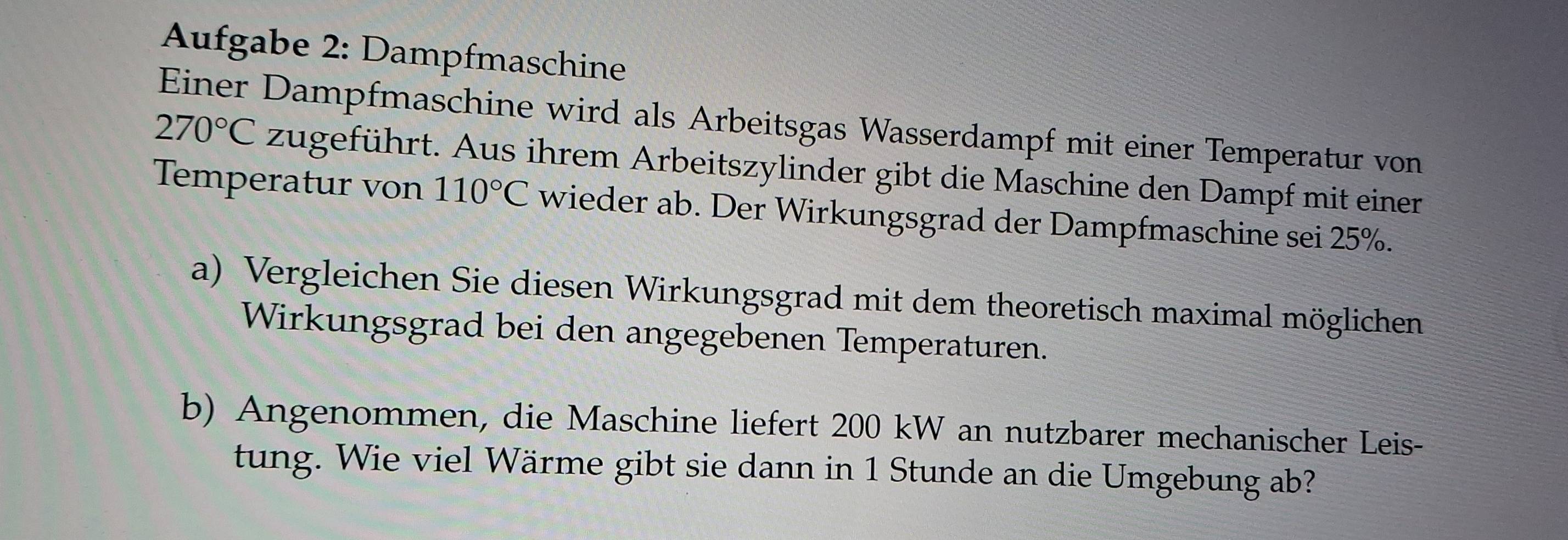 Aufgabe 2: Dampfmaschine
270°C Einer Dampfmaschine wird als Arbeitsgas Wasserdampf mit einer Temperatur von 
zugeführt. Aus ihrem Arbeitszylinder gibt die Maschine den Dampf mit einer 
Temperatur von 110°C wieder ab. Der Wirkungsgrad der Dampfmaschine sei 25%. 
a) Vergleichen Sie diesen Wirkungsgrad mit dem theoretisch maximal möglichen 
Wirkungsgrad bei den angegebenen Temperaturen. 
b) Angenommen, die Maschine liefert 200 kW an nutzbarer mechanischer Leis- 
tung. Wie viel Wärme gibt sie dann in 1 Stunde an die Umgebung ab?