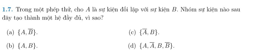 Trong một phép thử, cho A là sự kiện đối lập với sự kiện B. Nhóm sự kiện nào sau
đây tạo thành một hệ đầy đủ, vì sao?
(a)  A,overline B. (c)  overline A,B.
(b)  A,B. (d)  A,overline A,B,overline B.