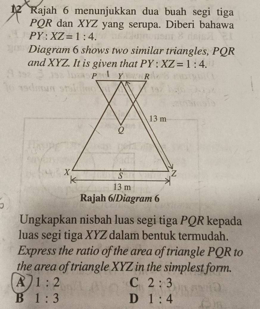 Rajah 6 menunjukkan dua buah segi tiga
PQR dan XYZ yang serupa. Diberi bahawa
PY : XZ=1:4. 
Diagram 6 shows two similar triangles, PQR
and XYZ. It is given that PY:XZ=1:4. 
Rajah 6/Diagram 6
Ungkapkan nisbah luas segi tiga PQR kepada
luas segi tiga XYZ dalam bentuk termudah.
Express the ratio of the area of triangle PQR to
the area of triangle XYZ in the simplest form.
A 1:2
C 2:3
B 1:3
D 1:4