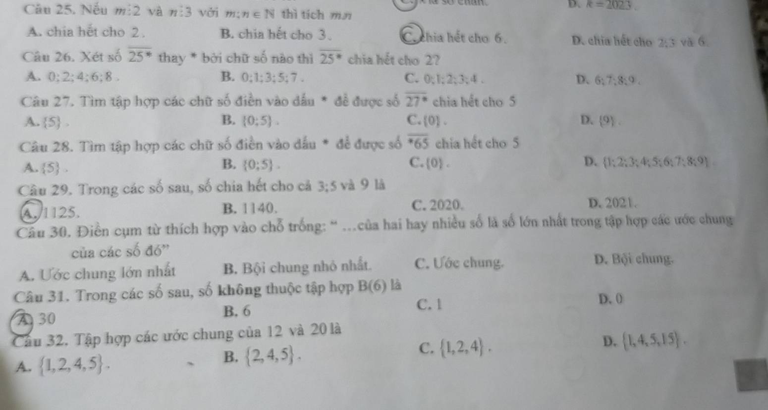 D. k=2023
Câu 25. Nếu m:2 và n:3 với m: n∈ N thì tích mn
A. chia hết cho 2 . B. chia hết cho 3. C.chia hết cho 6. D. chia hết cho 2/3 và 6.
Câu 26. Xét số overline 25^* thay * bởi chữ số nào thì overline 25^* chia hết cho 2?
A. 0:2:4:6:8. B. 0:1:3:5:7. C. 0;1;2;3;4 . D. 6:7:8:9.
Câu 27. Tìm tập hợp các chữ số điền vào dấu * để được số overline 27^* chia hết cho 5
A.  5 , B.  0:5 . C.  0 . D.  9 .
Câu 28. Tìm tập hợp các chữ số điền vào dấu * để được số overline *65 chia hết cho 5
B.
C.
D.
A.  5 .  0;5 . [0)  1;2;3;4;5;6;7;8;9
Câu 29. Trong các số sau, số chia hết cho cả 3:5 và 9 là
A. 1125. B. 1140.
C. 2020. D. 2021.
Câu 30. Điền cụm từ thích hợp vào chỗ trống: “ ...của hai hay nhiều số là số lớn nhất trong tập hợp các ước chung
của các số đó''
A. Ước chung lớn nhất B. Bội chung nhỏ nhất. C. Ước chung.
D. Bội chung.
Câu 31. Trong các số sau, số không thuộc tập hợp B(6) là
C. 1
D. 0
A 30
B. 6
Cầu 32. Tập hợp các ước chung của 12 và 20 là
D.  1,4,5,15 .
A.  1,2,4,5 .
B.  2,4,5 .
C.  1,2,4 .