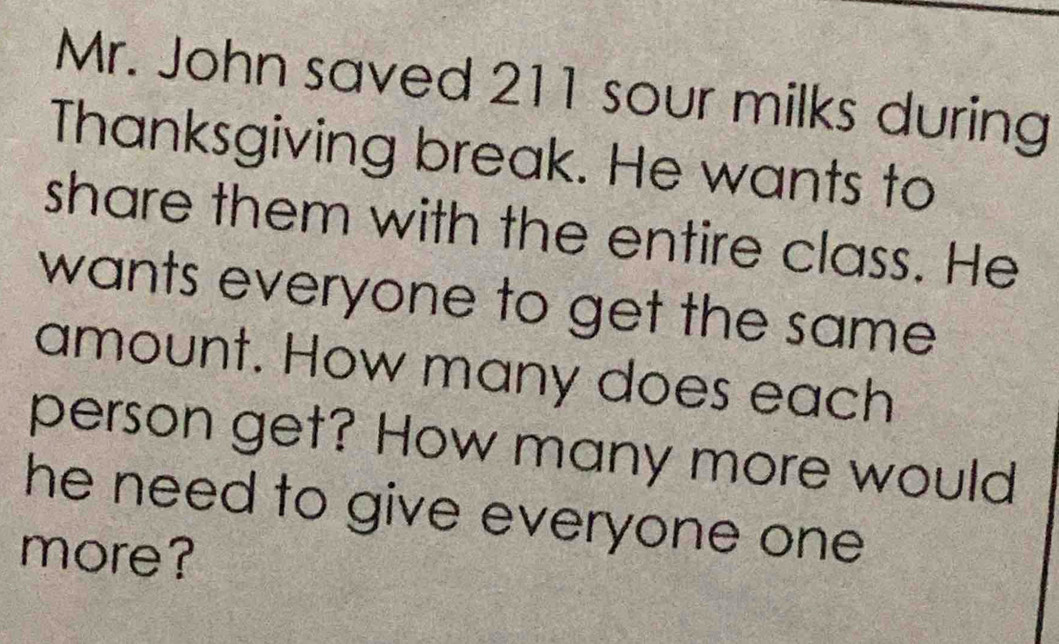 Mr. John saved 211 sour milks during 
Thanksgiving break. He wants to 
share them with the entire class. He 
wants everyone to get the same 
amount. How many does each 
person get? How many more would 
he need to give everyone one . 
more?