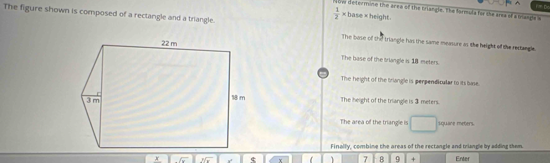 I'm Do
Now determine the area of the triangle. The formula for the area of a triangls is
The figure shown is composed of a rectangle and a triangle.
 1/2 * ba se> height .
The base of the triangle has the same measure as the height of the rectangle.
The base of the triangle is 18 meters
The height of the triangle is perpendicular to its base.
The height of the triangle is 3 meters.
The area of the triangle is square meters.
Finally, combine the areas of the rectangle and triangle by adding them.
Enter
$ X 1 7 8 9 +